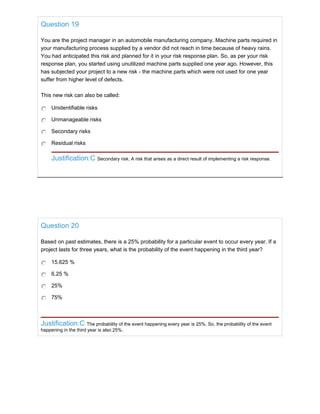 Question 19
You are the project manager in an automobile manufacturing company. Machine parts required in
your manufacturing process supplied by a vendor did not reach in time because of heavy rains.
You had anticipated this risk and planned for it in your risk response plan. So, as per your risk
response plan, you started using unutilized machine parts supplied one year ago. However, this
has subjected your project to a new risk - the machine parts which were not used for one year
suffer from higher level of defects.
This new risk can also be called:
Unidentifiable risks
Unmanageable risks
Secondary risks
Residual risks
Justification:C Secondary risk. A risk that arises as a direct result of implementing a risk response.
Question 20
Based on past estimates, there is a 25% probability for a particular event to occur every year. If a
project lasts for three years, what is the probability of the event happening in the third year?
15.625 %
6.25 %
25%
75%
Justification:C The probability of the event happening every year is 25%. So, the probability of the event
happening in the third year is also 25%.
 