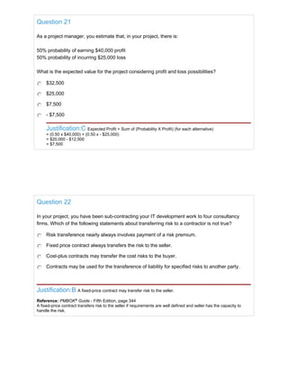 Question 21
As a project manager, you estimate that, in your project, there is:
50% probability of earning $40,000 profit
50% probability of incurring $25,000 loss
What is the expected value for the project considering profit and loss possibilities?
$32,500
$25,000
$7,500
- $7,500
Justification:C Expected Profit = Sum of (Probability X Profit) (for each alternative)
= (0.50 x $40,000) + (0.50 x - $25,000)
= $20,000 - $12,500
= $7,500
Question 22
In your project, you have been sub-contracting your IT development work to four consultancy
firms. Which of the following statements about transferring risk to a contractor is not true?
Risk transference nearly always involves payment of a risk premium.
Fixed price contract always transfers the risk to the seller.
Cost-plus contracts may transfer the cost risks to the buyer.
Contracts may be used for the transference of liability for specified risks to another party.
Justification:B A fixed-price contract may transfer risk to the seller.
Reference: PMBOK®
Guide - Fifth Edition, page 344
A fixed-price contract transfers risk to the seller if requirements are well defined and seller has the capacity to
handle the risk.
 