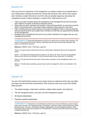 Question 25
Since you know the importance of risk management, you always include it as an agenda item in
your weekly status meetings and spend ten minutes discussing the risks. Some of your project
team members complain that since none of the risks are actually happening, discussing risk
management issues in status meetings is a waste of time. What should you do?
Talk to your team members about the importance of risk management and why the project
team needs to be aware of all risks at all points of time.
Agree with your team members and mention to them that henceforth, no more time would be
spent on discussing risks in the project status meetings unless required in the future.
Call a meeting with your project sponsor and project management team to discuss potential
training requirements for your project team members so that they can appreciate the benefits
of risk management.
Escalate to your management that some of your team members do not agree with your risk
management practices.
Justification:B Project Risk Management should be an agenda item at periodic status meetings. The
amount of time required for that item will vary, depending upon the risks that have been identified, their
priority, and difficulty of response.
Reference: PMBOK®
Guide - Fifth Edition, page 352
There is no need to spend a fixed amount of time in all the status meetings to discuss risk management
issues.
Option 1: This states that the team should be aware of `all` risks at `all` times. This may not be possible
because some risks are not identified or may be prioritized lower (hence, place them in a watchlist).
Option 3: This assumes that the team does not know about importance of risk management which is not
accurate.
Option 4: This talks about escalating a project issue to senior management, which is not advisable in this
context.
Question 26
You are in the Identify Risks process of your project where you determine which risks may affect
the project and document their characteristics. Who would you want to be a part of the Identify
Risks process?
The project manager, project team members, subject matter experts, and customers
The risk management team, end users, and risk management experts
All relevant stakeholders
Positively impacted stakeholders
Justification:C Participants in risk identification activities may include the following: project manager,
project team members, risk management team (if assigned), customers, subject matter experts from outside
the project team, end users, other project managers, stakeholders, and risk management experts. While
these personnel are often key participants for risk identification, all project personnel should be encouraged
to identify potential risks.
Reference: PMBOK®
Guide - Fifth Edition, page 321
 