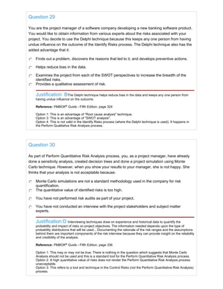 Question 29
You are the project manager of a software company developing a new banking software product.
You would like to obtain information from various experts about the risks associated with your
project. You decide to use the Delphi technique because this keeps any one person from having
undue influence on the outcome of the Identify Risks process. The Delphi technique also has the
added advantage that it:
Finds out a problem, discovers the reasons that led to it, and develops preventive actions.
Helps reduce bias in the data.
Examines the project from each of the SWOT perspectives to increase the breadth of the
identified risks.
Provides a qualitative assessment of risk.
Justification: BThe Delphi technique helps reduce bias in the data and keeps any one person from
having undue influence on the outcome.
Reference: PMBOK®
Guide - Fifth Edition, page 324
Option 1: This is an advantage of "Root cause analysis" technique.
Option 3: This is an advantage of "SWOT analysis".
Option 4: This is not valid in the Identify Risks process (where the Delphi technique is used). It happens in
the Perform Qualitative Risk Analysis process.
Question 30
As part of Perform Quantitative Risk Analysis process, you, as a project manager, have already
done a sensitivity analysis, created decision trees and done a project simulation using Monte
Carlo technique. However, when you show your results to your manager, she is not happy. She
thinks that your analysis is not acceptable because:
Monte Carlo simulations are not a standard methodology used in the company for risk
quantification.
The quantitative value of identified risks is too high.
You have not performed risk audits as part of your project.
You have not conducted an interview with the project stakeholders and subject matter
experts.
Justification:D Interviewing techniques draw on experience and historical data to quantify the
probability and impact of risks on project objectives. The information needed depends upon the type of
probability distributions that will be used... Documenting the rationale of the risk ranges and the assumptions
behind them are important components of the risk interview because they can provide insight on the reliability
and credibility of the analysis.
Reference: PMBOK®
Guide - Fifth Edition, page 336
Option 1: This may or may not be true. There is nothing in the question which suggests that Monte Carlo
Analysis should not be used and this is a standard tool for the Perform Quantitative Risk Analysis process.
Option 2: A high quantitative value of risks does not render the Perform Quantitative Risk Analysis process
unacceptable.
Option 3: This refers to a tool and technique in the Control Risks (not the Perform Quantitative Risk Analysis)
process.
 