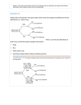 Option 4: This is the correct answer. Since a risk interview was not conducted, the results of the Perform
Quantitative Risk Analysis process will not be dependable.
Question 31
Please refer to the Decision Tree given below which shows the analysis of profit/loss for the two
alternatives (i.e., build or buy).
Which, out of the two alternatives of
build or buy, should the project manager recommend?
Build
Buy
Either build or buy
Sensitivity analysis before making a build/buy decision
Justification:A The project manager should recommend build because the expected value is higher for
this alternative.
 