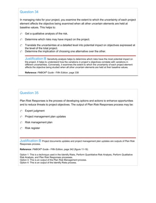 Question 34
In managing risks for your project, you examine the extent to which the uncertainty of each project
element affects the objective being examined when all other uncertain elements are held at
baseline values. This helps to:
Get a qualitative analysis of the risk.
Determine which risks may have impact on the project.
Translate the uncertainties at a detailed level into potential impact on objectives expressed at
the level of the total project.
Determine the implication of choosing one alternative over the other.
Justification:B Sensitivity analysis helps to determine which risks have the most potential impact on
the project. It helps to understand how the variations in project`s objectives correlate with variations in
different uncertainties. Conversely, it examines the extent to which the uncertainty of each project element
affects the objective being studied when all other uncertain elements are held at their baseline values.
Reference: PMBOK®
Guide - Fifth Edition, page 338
Question 35
Plan Risk Responses is the process of developing options and actions to enhance opportunities
and to reduce threats to project objectives. The output of Plan Risk Responses process may be:
Expert judgment
Project management plan updates
Risk management plan
Risk register
Justification:B Project documents updates and project management plan updates are outputs of Plan Risk
Responses process.
Reference: PMBOK®
Guide - Fifth Edition, page 342 (figure 11-18)
Option 1: This is a technique used in the Identify Risks, Perform Quantitative Risk Analysis, Perform Qualitative
Risk Analysis, and Plan Risk Responses processes.
Option 3: This is an output of the Plan Risk Management process.
Option 4: This is an output of the Identify Risks process.
 