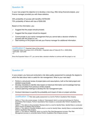 Question 36
In your new project the objective is to develop a new drug. After doing financial analysis, your
finance manager provided you with these statistics:
30% probability of success with benefits of $700,000
70% probability of failure with loss of $300,000
Based on this information, you:
Suggest that the project should proceed.
Suggest that the project should be stopped.
Communicate to your senior management that you cannot take a decision whether to
proceed with the project or not.
Start working on the project and ask your finance manager for additional information.
Justification:C Expected Value of the project
= Expected Value of success (0.30 x $700,000) + Expected value of Failure [0.70 x (- $300,000)]
= $210,000 - $210,000
= 0
Since the Expected Value is "0", you cannot take a decision whether to continue with the project or not.
Question 37
In your project, you have just conducted a risk data quality assessment to evaluate the degree to
which the data about risks is useful for risk management. What is your next step?
Perform a structured review of project plans and assumptions, both at the total project and
detailed scope levels.
Develop checklists to identify risks based on historical information and knowledge that has
been accumulated from previous similar projects.
Conduct planning meetings to develop the risk management plan.
Conduct interviews to quantify the probability and impact of risks on project activities.
Justification: D Risk data quality assessment is a tool for Perform Qualitative Risk Analysis.
Option 4: This is the correct answer. It refers to "Interviewing" which is a tool and technique for Perform
Quantitative Risk Analysis. Perform Quantitative Risk Analysis is conducted after Perform Qualitative Risk
Analysis.
Option 1: This refers to Documentation Reviews which is a tool for Identify Risks. Identify Risks is conducted
before Perform Qualitative Risk Analysis.
Option 2: This refers to Checklist Analysis which is a tool for Identify Risks. Identify Risks is conducted before
Perform Qualitative Risk Analysis.
Option 3: This refers to "Meetings" which is a tool for Plan Risk Management process. Plan Risk
Management process is conducted before Perform Qualitative Risk Analysis process.
 