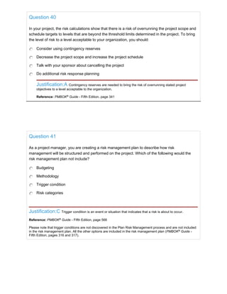 Question 40
In your project, the risk calculations show that there is a risk of overrunning the project scope and
schedule targets to levels that are beyond the threshold limits determined in the project. To bring
the level of risk to a level acceptable to your organization, you should:
Consider using contingency reserves
Decrease the project scope and increase the project schedule
Talk with your sponsor about cancelling the project
Do additional risk response planning
Justification:A Contingency reserves are needed to bring the risk of overrunning stated project
objectives to a level acceptable to the organization.
Reference: PMBOK®
Guide - Fifth Edition, page 341
Question 41
As a project manager, you are creating a risk management plan to describe how risk
management will be structured and performed on the project. Which of the following would the
risk management plan not include?
Budgeting
Methodology
Trigger condition
Risk categories
Justification:C Trigger condition is an event or situation that indicates that a risk is about to occur.
Reference: PMBOK®
Guide - Fifth Edition, page 566
Please note that trigger conditions are not discovered in the Plan Risk Management process and are not included
in the risk management plan. All the other options are included in the risk management plan (PMBOK®
Guide -
Fifth Edition, pages 316 and 317).
 