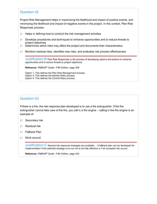 Question 42
Project Risk Management helps in maximizing the likelihood and impact of positive events, and
minimizing the likelihood and impact of negative events in the project. In this context, Plan Risk
Responses process:
Helps in defining how to conduct the risk management activities
Develops procedures and techniques to enhance opportunities and to reduce threats to
project objectives
Determines which risks may affect the project and documents their characteristics
Monitors residual risks, identifies new risks, and evaluates risk process effectiveness
Justification:B Plan Risk Responses is the process of developing options and actions to enhance
opportunities and to reduce threats to project objectives.
Reference: PMBOK®
Guide - Fifth Edition, page 309
Option 1: This defines the Plan Risk Management process.
Option 3: This defines the Identify Risks process.
Option 4: This defines the Control Risks process.
Question 43
If there is a fire, the risk response plan developed is to use a fire extinguisher. If the fire
extinguisher cannot take care of the fire, you call in a fire engine – calling in the fire engine is an
example of:
Secondary risk
Residual risk
Fallback Plan
Work around
Justification:C Several risk response strategies are available… A fallback plan can be developed for
implementation if the selected strategy turns out not to be fully effective or if an accepted risk occurs.
Reference: PMBOK®
Guide - Fifth Edition, page 343
 