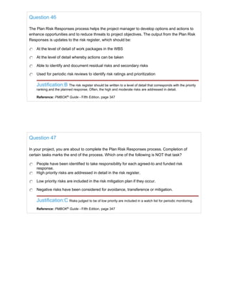 Question 46
The Plan Risk Responses process helps the project manager to develop options and actions to
enhance opportunities and to reduce threats to project objectives. The output from the Plan Risk
Responses is updates to the risk register, which should be:
At the level of detail of work packages in the WBS
At the level of detail whereby actions can be taken
Able to identify and document residual risks and secondary risks
Used for periodic risk reviews to identify risk ratings and prioritization
Justification:B The risk register should be written to a level of detail that corresponds with the priority
ranking and the planned response. Often, the high and moderate risks are addressed in detail.
Reference: PMBOK®
Guide - Fifth Edition, page 347
Question 47
In your project, you are about to complete the Plan Risk Responses process. Completion of
certain tasks marks the end of the process. Which one of the following is NOT that task?
People have been identified to take responsibility for each agreed-to and funded risk
response.
High priority risks are addressed in detail in the risk register.
Low priority risks are included in the risk mitigation plan if they occur.
Negative risks have been considered for avoidance, transference or mitigation.
Justification:C Risks judged to be of low priority are included in a watch list for periodic monitoring.
Reference: PMBOK®
Guide - Fifth Edition, page 347
 