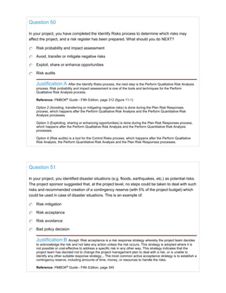 Question 50
In your project, you have completed the Identify Risks process to determine which risks may
affect the project, and a risk register has been prepared. What should you do NEXT?
Risk probability and impact assessment
Avoid, transfer or mitigate negative risks
Exploit, share or enhance opportunities
Risk audits
Justification:A After the Identify Risks process, the next step is the Perform Qualitative Risk Analysis
process. Risk probability and impact assessment is one of the tools and techniques for the Perform
Qualitative Risk Analysis process.
Reference: PMBOK®
Guide - Fifth Edition, page 312 (figure 11-1)
Option 2 (Avoiding, transferring or mitigating negative risks) is done during the Plan Risk Responses
process, which happens after the Perform Qualitative Risk Analysis and the Perform Quantitative Risk
Analysis processes.
Option 3 (Exploiting, sharing or enhancing opportunities) is done during the Plan Risk Responses process,
which happens after the Perform Qualitative Risk Analysis and the Perform Quantitative Risk Analysis
processes.
Option 4 (Risk audits) is a tool for the Control Risks process, which happens after the Perform Qualitative
Risk Analysis, the Perform Quantitative Risk Analysis and the Plan Risk Responses processes.
Question 51
In your project, you identified disaster situations (e.g. floods, earthquakes, etc.) as potential risks.
The project sponsor suggested that, at the project level, no steps could be taken to deal with such
risks and recommended creation of a contingency reserve (with 5% of the project budget) which
could be used in case of disaster situations. This is an example of:
Risk mitigation
Risk acceptance
Risk avoidance
Bad policy decision
Justification:B Accept: Risk acceptance is a risk response strategy whereby the project team decides
to acknowledge the risk and not take any action unless the risk occurs. This strategy is adopted where it is
not possible or cost-effective to address a specific risk in any other way. This strategy indicates that the
project team has decided not to change the project management plan to deal with a risk, or is unable to
identify any other suitable response strategy... The most common active acceptance strategy is to establish a
contingency reserve, including amounts of time, money, or resources to handle the risks.
Reference: PMBOK®
Guide - Fifth Edition, page 345
 