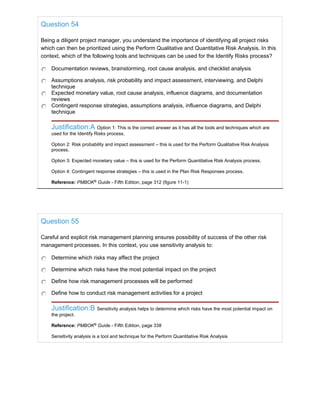 Question 54
Being a diligent project manager, you understand the importance of identifying all project risks
which can then be prioritized using the Perform Qualitative and Quantitative Risk Analysis. In this
context, which of the following tools and techniques can be used for the Identify Risks process?
Documentation reviews, brainstorming, root cause analysis, and checklist analysis
Assumptions analysis, risk probability and impact assessment, interviewing, and Delphi
technique
Expected monetary value, root cause analysis, influence diagrams, and documentation
reviews
Contingent response strategies, assumptions analysis, influence diagrams, and Delphi
technique
Justification:A Option 1: This is the correct answer as it has all the tools and techniques which are
used for the Identify Risks process.
Option 2: Risk probability and impact assessment – this is used for the Perform Qualitative Risk Analysis
process.
Option 3: Expected monetary value – this is used for the Perform Quantitative Risk Analysis process.
Option 4: Contingent response strategies – this is used in the Plan Risk Responses process.
Reference: PMBOK®
Guide - Fifth Edition, page 312 (figure 11-1)
Question 55
Careful and explicit risk management planning ensures possibility of success of the other risk
management processes. In this context, you use sensitivity analysis to:
Determine which risks may affect the project
Determine which risks have the most potential impact on the project
Define how risk management processes will be performed
Define how to conduct risk management activities for a project
Justification:B Sensitivity analysis helps to determine which risks have the most potential impact on
the project.
Reference: PMBOK®
Guide - Fifth Edition, page 338
Sensitivity analysis is a tool and technique for the Perform Quantitative Risk Analysis
 