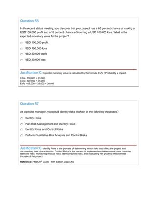Question 56
In the recent status meeting, you discover that your project has a 65 percent chance of making a
USD 100,000 profit and a 35 percent chance of incurring a USD 100,000 loss. What is the
expected monetary value for the project?
USD 100,000 profit
USD 100,000 loss
USD 30,000 profit
USD 30,000 loss
Justification:C Expected monetary value is calculated by the formula EMV = Probability x Impact.
0.65 x 100,000 = 65,000
0.35 x 100,000 = 35,000
EMV = 65,000 – 35,000 = 30,000
Question 57
As a project manager, you would identify risks in which of the following processes?
Identify Risks
Plan Risk Management and Identify Risks
Identify Risks and Control Risks
Perform Qualitative Risk Analysis and Control Risks
Justification:C Identify Risks is the process of determining which risks may affect the project and
documenting their characteristics. Control Risks is the process of implementing risk response plans, tracking
identified risks, monitoring residual risks, identifying new risks, and evaluating risk process effectiveness
throughout the project.
Reference: PMBOK®
Guide - Fifth Edition, page 309
 