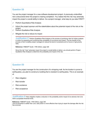Question 58
You are the project manager for a new software development project. A previously unidentified
risk is discovered when the project is nearing completion. You realize that this risk may adversely
impact the project`s overall ability to deliver. As a project manager, what step do you take FIRST?
Perform Quantitative Risk Analysis
Inform the project sponsor and the stakeholders about the potential impact of the risk on the
project
Perform Qualitative Risk Analysis
Mitigate the risk to reduce its impact
Justification:C Perform Qualitative Risk Analysis is the process of priortizing risks for further analysis
or action by assessing and combining their probability of occurrence and impact. The key benefit of this
process is that it enables project managers to reduce the level of uncertainty and to focus on high-priority
risks.
Reference: PMBOK®
Guide - Fifth Edition, page 328
Since this risk "may" adversely impact the project`s overall ability to deliver, you should perform Project
Qualitative Risk Analysis to determine the probability and impact of the risk.
Question 59
You are the project manager for the construction of a shopping mall. As the location is prone to
earthquakes, you plan to construct a building that is resistant to earthquakes. This is an example
of:
Risk mitigation
Risk transfer
Risk avoidance
Risk acceptance
Justification:A Risk mitigation implies a reduction in the probability and/or impact of an adverse risk to be
within acceptable threshold limits.
Reference: PMBOK®
Guide - Fifth Edition, page 345
Just as prevention is better than cure, early action is more effective than trying to repair the damage after the risk
has occurred.
 