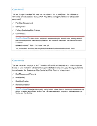 Question 60
You are a project manager and have just discovered a risk in your project that requires an
immediate corrective action. During which Project Risk Management Process is this action
performed?
Plan Risk Management
Identify Risks
Perform Qualitative Risk Analysis
Control Risks
Justification:D Control Risks is the process of implementing risk response plans, tracking identified
risks, monitoring residual risks, identifying new risks, and evaluating risk process effectiveness throughout
the project.
Reference: PMBOK®
Guide - Fifth Edition, page 309
This process helps in meeting the unexpected risks which require immediate corrective action.
Question 61
You are the project manager in an IT consultancy firm which does projects for other companies.
Based on your interaction with senior management of other companies, you classify your clients
into categories like Risk Averse, Risk Neutral and Risk Seeking. You are using:
Risk Management Planning
Utility theory
Risk identification
Risk categorization
Justification:B Utility Function (Utility Theory): This is used to measure stakeholder risk tolerance and
defines the level or willingness to accept a risk. The three categories of utility theory are Risk Averse, Risk
Neutral, and Risk Seeking.
 