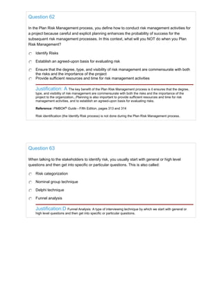 Question 62
In the Plan Risk Management process, you define how to conduct risk management activities for
a project because careful and explicit planning enhances the probability of success for the
subsequent risk management processes. In this context, what will you NOT do when you Plan
Risk Management?
Identify Risks
Establish an agreed-upon basis for evaluating risk
Ensure that the degree, type, and visibility of risk management are commensurate with both
the risks and the importance of the project
Provide sufficient resources and time for risk management activities
Justification: A The key benefit of the Plan Risk Management process is it ensures that the degree,
type, and visibility of risk management are commensurate with both the risks and the importance of the
project to the organization...Planning is also important to provide sufficient resources and time for risk
management activities, and to establish an agreed-upon basis for evaluating risks.
Reference: PMBOK®
Guide - Fifth Edition, pages 313 and 314
Risk identification (the Identify Risk process) is not done during the Plan Risk Management process.
Question 63
When talking to the stakeholders to identify risk, you usually start with general or high level
questions and then get into specific or particular questions. This is also called:
Risk categorization
Nominal group technique
Delphi technique
Funnel analysis
Justification:D Funnel Analysis: A type of interviewing technique by which we start with general or
high level questions and then get into specific or particular questions.
 