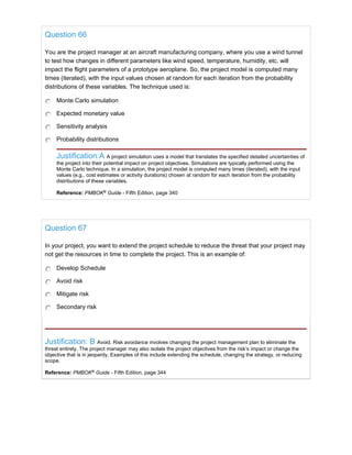 Question 66
You are the project manager at an aircraft manufacturing company, where you use a wind tunnel
to test how changes in different parameters like wind speed, temperature, humidity, etc. will
impact the flight parameters of a prototype aeroplane. So, the project model is computed many
times (iterated), with the input values chosen at random for each iteration from the probability
distributions of these variables. The technique used is:
Monte Carlo simulation
Expected monetary value
Sensitivity analysis
Probability distributions
Justification:A A project simulation uses a model that translates the specified detailed uncertainties of
the project into their potential impact on project objectives. Simulations are typically performed using the
Monte Carlo technique. In a simulation, the project model is computed many times (iterated), with the input
values (e.g., cost estimates or activity durations) chosen at random for each iteration from the probability
distributions of these variables.
Reference: PMBOK®
Guide - Fifth Edition, page 340
Question 67
In your project, you want to extend the project schedule to reduce the threat that your project may
not get the resources in time to complete the project. This is an example of:
Develop Schedule
Avoid risk
Mitigate risk
Secondary risk
Justification: B Avoid. Risk avoidance involves changing the project management plan to eliminate the
threat entirely. The project manager may also isolate the project objectives from the risk’s impact or change the
objective that is in jeopardy. Examples of this include extending the schedule, changing the strategy, or reducing
scope.
Reference: PMBOK®
Guide - Fifth Edition, page 344
 