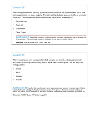 Question 68
When doing risk response planning, you have come to know that the project involves use of new
technology which is not tested properly. The risk is so high that your sponsor decides to terminate
the project. This management decision to terminate the project is an example of:
Terminate risk
Avoid risk
Mitigate risk
Close Project
Justification:B Avoid. Risk avoidance involves changing the project management plan to eliminate the
threat entirely… The most radical avoidance strategy is to shut down the project entirely.
Reference: PMBOK®
Guide - Fifth Edition, page 344
Question 69
When your company buys computers from Dell, you also pay extra for a three year warranty
which ensures that any manufacturing defects will be taken care of by Dell. The risk response
strategy used is:
Exploit
Avoid
Mitigate
Transfer
Justification: D Transfer. Risk transference is a risk response strategy whereby the project team shifts the
impact of a threat to a third party, together with ownership of the response… Transference tools can be quite
diverse and include, but are not limited to, the use of insurance, performance bonds, warranties, guarantees, etc.
Reference: PMBOK®
Guide - Fifth Edition, page 344
 