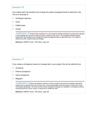 Question 70
Your project team has decided not to change the project management plan to deal with a risk.
This is an example of:
Contingent response
Avoid
Fallback plan
Accept
Justification: D Accept. Risk acceptance is a risk response strategy whereby the project team decides
to acknowledge the risk and not take any action unless the risk occurs...This strategy indicates that the
project team has decided not to change the project management plan to deal with a risk, or is unable to
identify any other suitable response strategy.
Reference: PMBOK®
Guide - Fifth Edition, page 345
Question 71
If you create a contingency reserve to manage risks in your project, this can be referred to as:
Avoidance
Passive acceptance
Active acceptance
Mitigation
Justification:C Passive acceptance requires no action except to document the strategy, leaving the
project team to deal with the risks as they occur, and to periodically review the threat to ensure that it does
not change significantly. The most common active acceptance strategy is to establish a contingency reserve,
including amounts of time, money, or resources to handle the risks.
Reference: PMBOK®
Guide - Fifth Edition, page 345
 