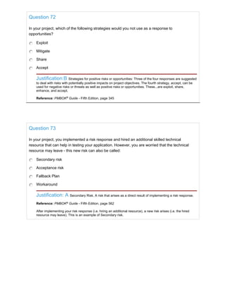 Question 72
In your project, which of the following strategies would you not use as a response to
opportunities?
Exploit
Mitigate
Share
Accept
Justification:B Strategies for positive risks or opportunities: Three of the four responses are suggested
to deal with risks with potentially positive impacts on project objectives. The fourth strategy, accept, can be
used for negative risks or threats as well as positive risks or opportunities. These...are exploit, share,
enhance, and accept.
Reference: PMBOK®
Guide - Fifth Edition, page 345
Question 73
In your project, you implemented a risk response and hired an additional skilled technical
resource that can help in testing your application. However, you are worried that the technical
resource may leave - this new risk can also be called:
Secondary risk
Acceptance risk
Fallback Plan
Workaround
Justification: A Secondary Risk. A risk that arises as a direct result of implementing a risk response.
Reference: PMBOK®
Guide - Fifth Edition, page 562
After implementing your risk response (i.e. hiring an additional resource), a new risk arises (i.e. the hired
resource may leave). This is an example of Secondary risk.
 