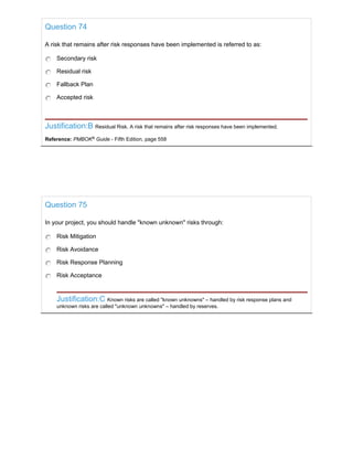 Question 74
A risk that remains after risk responses have been implemented is referred to as:
Secondary risk
Residual risk
Fallback Plan
Accepted risk
Justification:B Residual Risk. A risk that remains after risk responses have been implemented.
Reference: PMBOK®
Guide - Fifth Edition, page 558
Question 75
In your project, you should handle "known unknown" risks through:
Risk Mitigation
Risk Avoidance
Risk Response Planning
Risk Acceptance
Justification:C Known risks are called "known unknowns" – handled by risk response plans and
unknown risks are called "unknown unknowns" – handled by reserves.
 