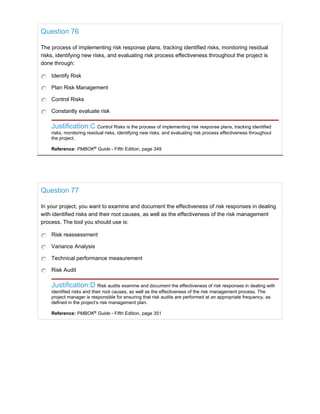 Question 76
The process of implementing risk response plans, tracking identified risks, monitoring residual
risks, identifying new risks, and evaluating risk process effectiveness throughout the project is
done through:
Identify Risk
Plan Risk Management
Control Risks
Constantly evaluate risk
Justification:C Control Risks is the process of implementing risk response plans, tracking identified
risks, monitoring residual risks, identifying new risks, and evaluating risk process effectiveness throughout
the project.
Reference: PMBOK®
Guide - Fifth Edition, page 349
Question 77
In your project, you want to examine and document the effectiveness of risk responses in dealing
with identified risks and their root causes, as well as the effectiveness of the risk management
process. The tool you should use is:
Risk reassessment
Variance Analysis
Technical performance measurement
Risk Audit
Justification:D Risk audits examine and document the effectiveness of risk responses in dealing with
identified risks and their root causes, as well as the effectiveness of the risk management process. The
project manager is responsible for ensuring that risk audits are performed at an appropriate frequency, as
defined in the project’s risk management plan.
Reference: PMBOK®
Guide - Fifth Edition, page 351
 