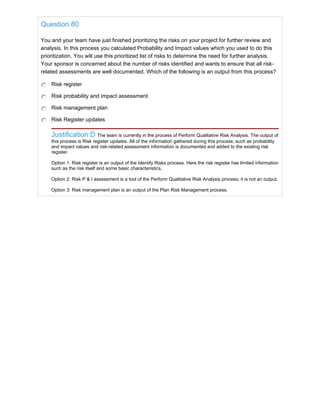 Question 80
You and your team have just finished prioritizing the risks on your project for further review and
analysis. In this process you calculated Probability and Impact values which you used to do this
prioritization. You will use this prioritized list of risks to determine the need for further analysis.
Your sponsor is concerned about the number of risks identified and wants to ensure that all risk-
related assessments are well documented. Which of the following is an output from this process?
Risk register
Risk probability and impact assessment
Risk management plan
Risk Register updates
Justification:D The team is currently in the process of Perform Qualitative Risk Analysis. The output of
this process is Risk register updates. All of the information gathered during this process, such as probability
and impact values and risk-related assessment information is documented and added to the existing risk
register.
Option 1: Risk register is an output of the Identify Risks process. Here the risk register has limited information
such as the risk itself and some basic characteristics.
Option 2: Risk P & I assessment is a tool of the Perform Qualitative Risk Analysis process; it is not an output.
Option 3: Risk management plan is an output of the Plan Risk Management process.
 