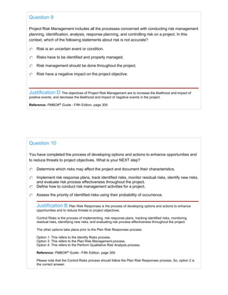 Question 9
Project Risk Management includes all the processes concerned with conducting risk management
planning, identification, analysis, response planning, and controlling risk on a project. In this
context, which of the following statements about risk is not accurate?
Risk is an uncertain event or condition.
Risks have to be identified and properly managed.
Risk management should be done throughout the project.
Risk have a negative impact on the project objective.
Justification:D The objectives of Project Risk Management are to increase the likelihood and impact of
positive events, and decrease the likelihood and impact of negative events in the project.
Reference: PMBOK®
Guide - Fifth Edition, page 309
Question 10
You have completed the process of developing options and actions to enhance opportunities and
to reduce threats to project objectives. What is your NEXT step?
Determine which risks may affect the project and document their characteristics.
Implement risk response plans, track identified risks, monitor residual risks, identify new risks,
and evaluate risk process effectiveness throughout the project.
Define how to conduct risk management activities for a project.
Assess the priority of identified risks using their probability of occurrence.
Justification:B Plan Risk Responses is the process of developing options and actions to enhance
opportunities and to reduce threats to project objectives.
Control Risks is the process of implementing. risk response plans, tracking identified risks, monitoring
residual risks, identifying new risks, and evaluating risk process effectiveness throughout the project.
The other options take place prior to the Plan Risk Responses process:
Option 1: This refers to the Identify Risks process.
Option 3: This refers to the Plan Risk Management process.
Option 4: This refers to the Perform Qualitative Risk Analysis process.
Reference: PMBOK®
Guide - Fifth Edition, page 309
Please note that the Control Risks process should follow the Plan Risk Responses process. So, option 2 is
the correct answer.
 