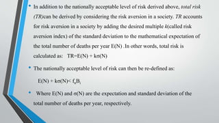 • In addition to the nationally acceptable level of risk derived above, total risk
(TR)can be derived by considering the risk aversion in a society. TR accounts
for risk aversion in a society by adding the desired multiple k(called risk
aversion index) of the standard deviation to the mathematical expectation of
the total number of deaths per year E(N) .In other words, total risk is
calculated as: TR=E(N) + kσ(N)
• The nationally acceptable level of risk can then be re-defined as:
E(N) + kσ(N)< fnΒi
• Where E(N) and σ(N) are the expectation and standard deviation of the
total number of deaths per year, respectively.
 