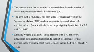 • The standard states that an activity i is permissible as far as the number of
deaths per year associated with it is less than βi FN .
• The norm with k =1,2, and 3 has been tested for several activities in the
Vietnam by MaiVan (2010), and the support for the model with a risk
aversion index is found within the broad range of policy factors from 3 to 7.5
and FN of 450.
• Similarly, Vrijling et al. (1998) tested the norm with k = 3 for several
activities in the Netherlands and found a support for the model for risk
aversion index within the broad range of policy factors: 0.01<βi <100 and FN
= 100 .
 