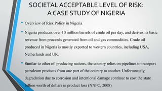 SOCIETAL ACCEPTABLE LEVEL OF RISK:
A CASE STUDY OF NIGERIA
• Overview of Risk Policy in Nigeria
• Nigeria produces over 10 million barrels of crude oil per day, and derives its basic
revenue from proceeds generated from oil and gas commodities. Crude oil
produced in Nigeria is mostly exported to western countries, including USA,
Netherlands and UK.
• Similar to other oil producing nations, the country relies on pipelines to transport
petroleum products from one part of the country to another. Unfortunately,
degradation due to corrosion and intentional damage continue to cost the state
billion worth of dollars in product loss (NNPC, 2008)
 