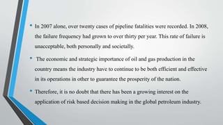• In 2007 alone, over twenty cases of pipeline fatalities were recorded. In 2008,
the failure frequency had grown to over thirty per year. This rate of failure is
unacceptable, both personally and societally.
• The economic and strategic importance of oil and gas production in the
country means the industry have to continue to be both efficient and effective
in its operations in other to guarantee the prosperity of the nation.
• Therefore, it is no doubt that there has been a growing interest on the
application of risk based decision making in the global petroleum industry.
 