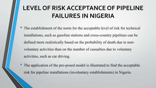 LEVEL OF RISK ACCEPTANCE OF PIPELINE
FAILURES IN NIGERIA
• The establishment of the norm for the acceptable level of risk for technical
installations, such as gasoline stations and cross-country pipelines can be
defined more realistically based on the probability of death due to non-
voluntary activities than on the number of casualties due to voluntary
activities, such as car driving.
• The application of the pro-posed model is illustrated to find the acceptable
risk for pipeline installations (involuntary establishments) in Nigeria.
 