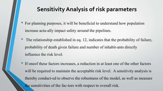 Sensitivity Analysis of risk parameters
• For planning purposes, it will be beneficial to understand how population
increase actu-ally impact safety around the pipelines.
• The relationship established in eq. 12, indicates that the probability of failure,
probability of death given failure and number of inhabit-ants directly
influence the risk level.
• If oneof these factors increases, a reduction in at least one of the other factors
will be required to maintain the acceptable risk level. A sensitivity analysis is
thereby conduct-ed to observe the robustness of the model, as well as measure
the sensitivities of the fac-tors with respect to overall risk.
 