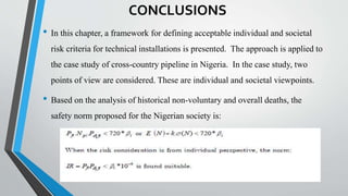 CONCLUSIONS
• In this chapter, a framework for defining acceptable individual and societal
risk criteria for technical installations is presented. The approach is applied to
the case study of cross-country pipeline in Nigeria. In the case study, two
points of view are considered. These are individual and societal viewpoints.
• Based on the analysis of historical non-voluntary and overall deaths, the
safety norm proposed for the Nigerian society is:
 