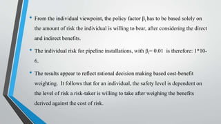 • From the individual viewpoint, the policy factor βi has to be based solely on
the amount of risk the individual is willing to bear, after considering the direct
and indirect benefits.
• The individual risk for pipeline installations, with βi= 0.01 is therefore: 1*10-
6.
• The results appear to reflect rational decision making based cost-benefit
weighting. It follows that for an individual, the safety level is dependent on
the level of risk a risk-taker is willing to take after weighing the benefits
derived against the cost of risk.
•
 
