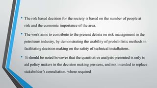 • The risk based decision for the society is based on the number of people at
risk and the economic importance of the area.
• The work aims to contribute to the present debate on risk management in the
petroleum industry, by demonstrating the usability of probabilistic methods in
facilitating decision making on the safety of technical installations.
• It should be noted however that the quantitative analysis presented is only to
aid policy makers in the decision making pro-cess, and not intended to replace
stakeholder’s consultation, where required
 