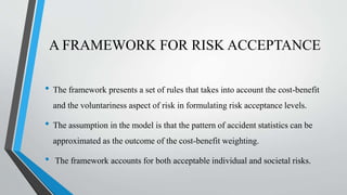A FRAMEWORK FOR RISK ACCEPTANCE
• The framework presents a set of rules that takes into account the cost-benefit
and the voluntariness aspect of risk in formulating risk acceptance levels.
• The assumption in the model is that the pattern of accident statistics can be
approximated as the outcome of the cost-benefit weighting.
• The framework accounts for both acceptable individual and societal risks.
 