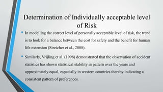 Determination of Individually acceptable level
of Risk
• In modelling the correct level of personally acceptable level of risk, the trend
is to look for a balance between the cost for safety and the benefit for human
life extension (Streicher et al., 2008).
• Similarly, Vrijling et al. (1998) demonstrated that the observation of accident
statistics has shown statistical stability in pattern over the years and
approximately equal, especially in western countries thereby indicating a
consistent pattern of preferences.
 