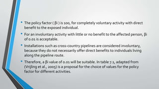 • The policy factor ( βi ) is 100, for completely voluntary activity with direct
benefit to the exposed individual.
• For an involuntary activity with little or no benefit to the affected person, βi
of 0.01 is acceptable.
• Installations such as cross-country pipelines are considered involuntary,
because they do not necessarily offer direct benefits to individuals living
along the pipeline route.
• Therefore, a βi value of 0.01 will be suitable. In table 7.1, adapted from
(Vrijling et al., 2005) is a proposal for the choice of values for the policy
factor for different activities.
 
