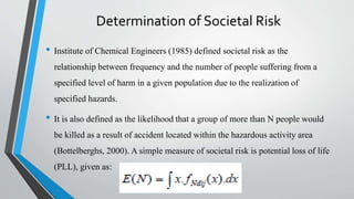 Determination of Societal Risk
• Institute of Chemical Engineers (1985) defined societal risk as the
relationship between frequency and the number of people suffering from a
specified level of harm in a given population due to the realization of
specified hazards.
• It is also defined as the likelihood that a group of more than N people would
be killed as a result of accident located within the hazardous activity area
(Bottelberghs, 2000). A simple measure of societal risk is potential loss of life
(PLL), given as:
 