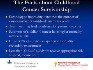 The Facts about Childhood
          Cancer Survivorship
   Secondary to improving outcomes the number of
    cancer survivors worldwide increases yearly
   Treatment may lead to adverse long-term outcomes
   Survivors of childhood cancer have higher mortality
    rates as adults
   Up to 30 % of survivors experience morbidity
    secondary to treatment
   Less than 33 % of survivors receive appropriate risk
    adapted, focused care
 