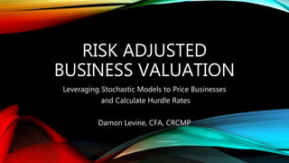 RISK ADJUSTED
BUSINESS VALUATION
Leveraging Stochastic Models to Price Businesses
and Calculate Hurdle Rates
Damon Levine, CFA, CRCMP
 