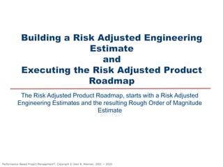 The Risk Adjusted Product Roadmap, starts with a Risk Adjusted
Engineering Estimates and the resulting Rough Order of Magnitude
Estimate
Performance–Based Project Management®, Copyright © Glen B. Alleman, 2002 ― 2020
 