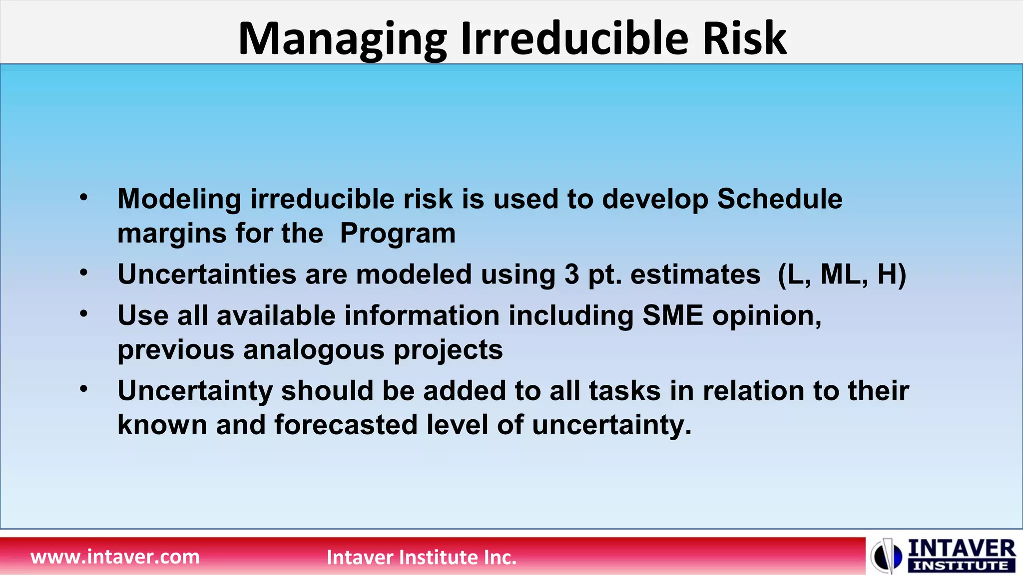 Managing Irreducible Risk
www.intaver.com Intaver Institute Inc.
• Modeling irreducible risk is used to develop Schedule
margins for the Program
• Uncertainties are modeled using 3 pt. estimates (L, ML, H)
• Use all available information including SME opinion,
previous analogous projects
• Uncertainty should be added to all tasks in relation to their
known and forecasted level of uncertainty.
 