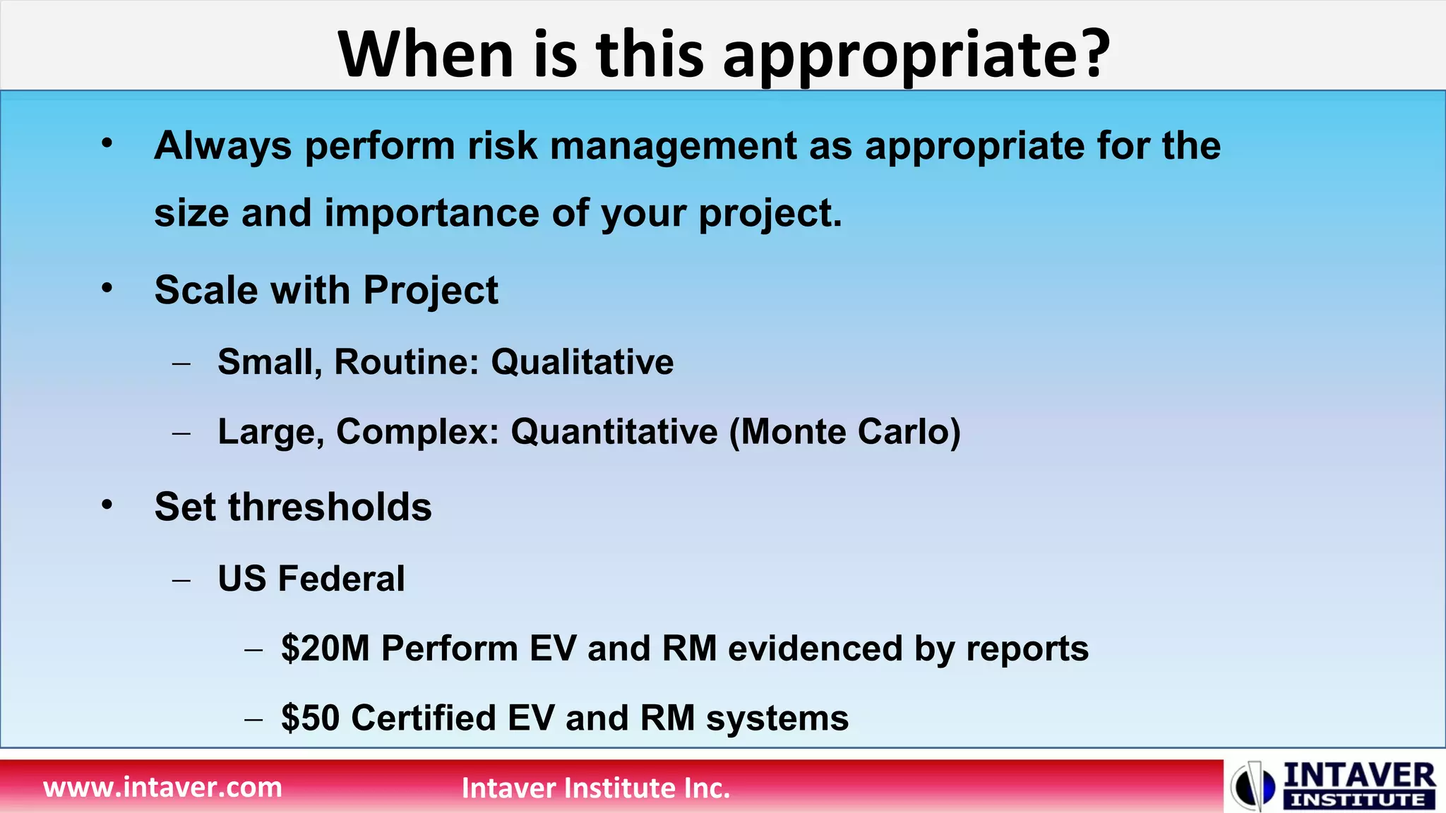 When is this appropriate?
www.intaver.com Intaver Institute Inc.
• Always perform risk management as appropriate for the
size and importance of your project.
• Scale with Project
– Small, Routine: Qualitative
– Large, Complex: Quantitative (Monte Carlo)
• Set thresholds
– US Federal
– $20M Perform EV and RM evidenced by reports
– $50 Certified EV and RM systems
 