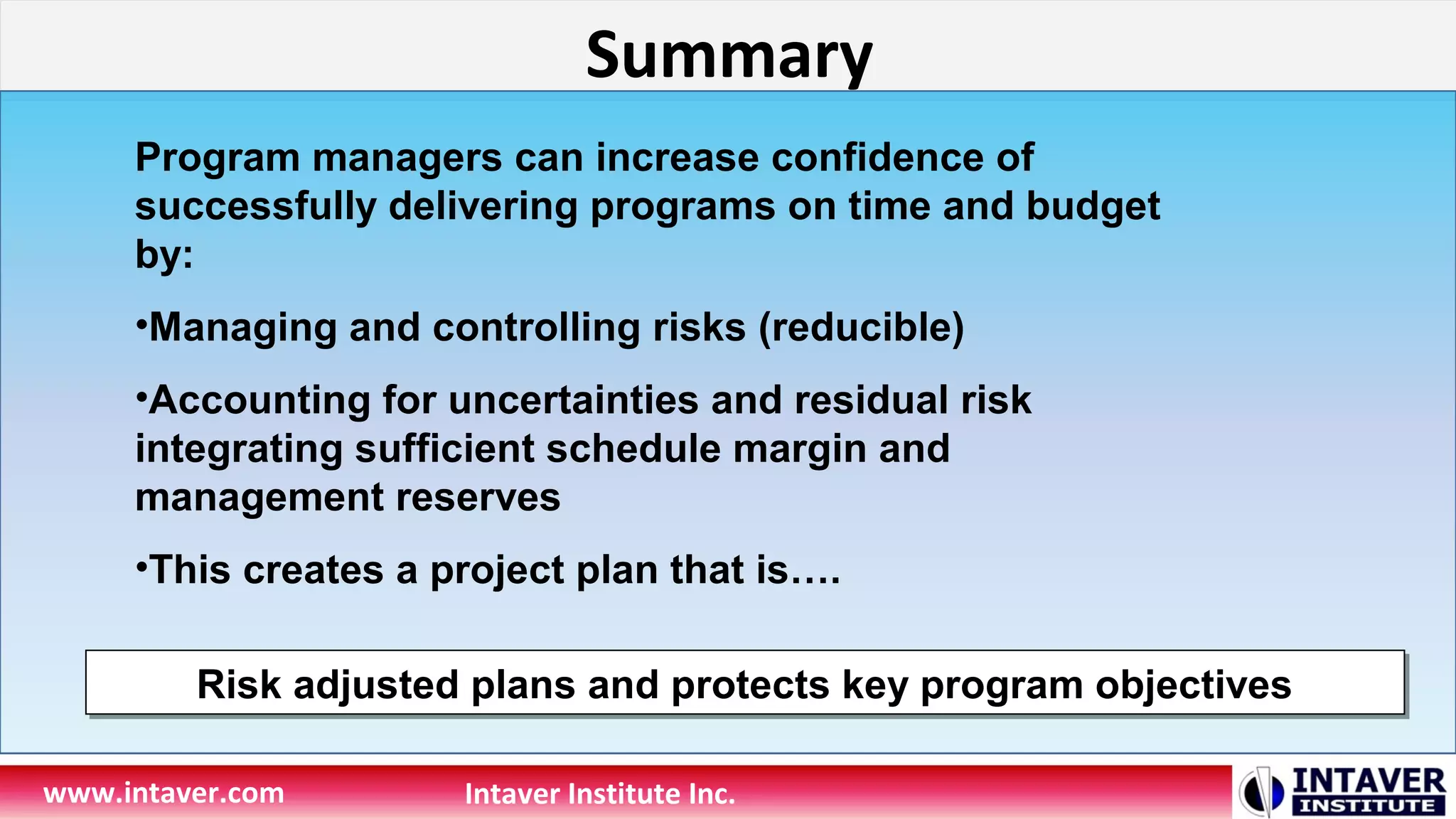 Summary
www.intaver.com Intaver Institute Inc.
Program managers can increase confidence of
successfully delivering programs on time and budget
by:
•Managing and controlling risks (reducible)
•Accounting for uncertainties and residual risk
integrating sufficient schedule margin and
management reserves
•This creates a project plan that is….
Risk adjusted plans and protects key program objectivesRisk adjusted plans and protects key program objectives
 