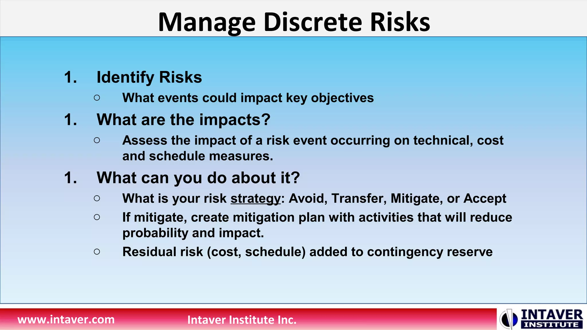 Manage Discrete Risks
www.intaver.com Intaver Institute Inc.
1. Identify Risks
o What events could impact key objectives
1. What are the impacts?
o Assess the impact of a risk event occurring on technical, cost
and schedule measures.
1. What can you do about it?
o What is your risk strategy: Avoid, Transfer, Mitigate, or Accept
o If mitigate, create mitigation plan with activities that will reduce
probability and impact.
o Residual risk (cost, schedule) added to contingency reserve
 