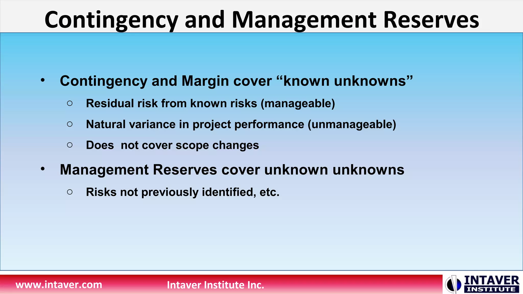 Contingency and Management Reserves
www.intaver.com Intaver Institute Inc.
• Contingency and Margin cover “known unknowns”
o Residual risk from known risks (manageable)
o Natural variance in project performance (unmanageable)
o Does not cover scope changes
• Management Reserves cover unknown unknowns
o Risks not previously identified, etc.
 