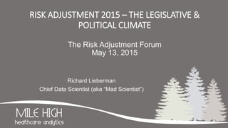 RISK ADJUSTMENT 2015 – THE LEGISLATIVE &
POLITICAL CLIMATE
The Risk Adjustment Forum
May 13, 2015
Richard Lieberman
Chief Data Scientist (aka “Mad Scientist”)
 