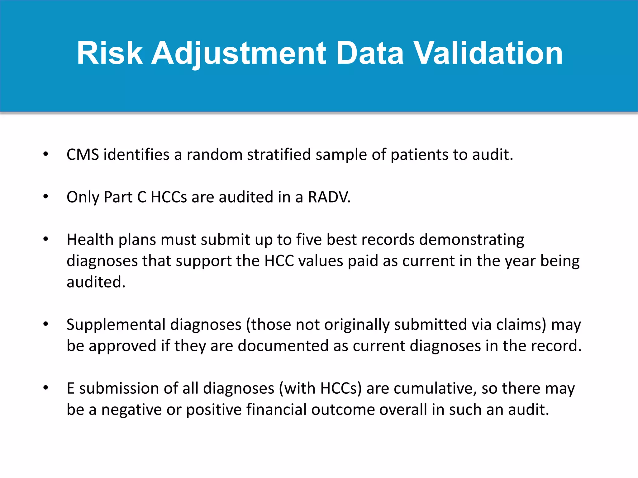 Risk Adjustment Data Validation
• CMS identifies a random stratified sample of patients to audit.
• Only Part C HCCs are audited in a RADV.
• Health plans must submit up to five best records demonstrating
diagnoses that support the HCC values paid as current in the year being
audited.
• Supplemental diagnoses (those not originally submitted via claims) may
be approved if they are documented as current diagnoses in the record.
• E submission of all diagnoses (with HCCs) are cumulative, so there may
be a negative or positive financial outcome overall in such an audit.
 
