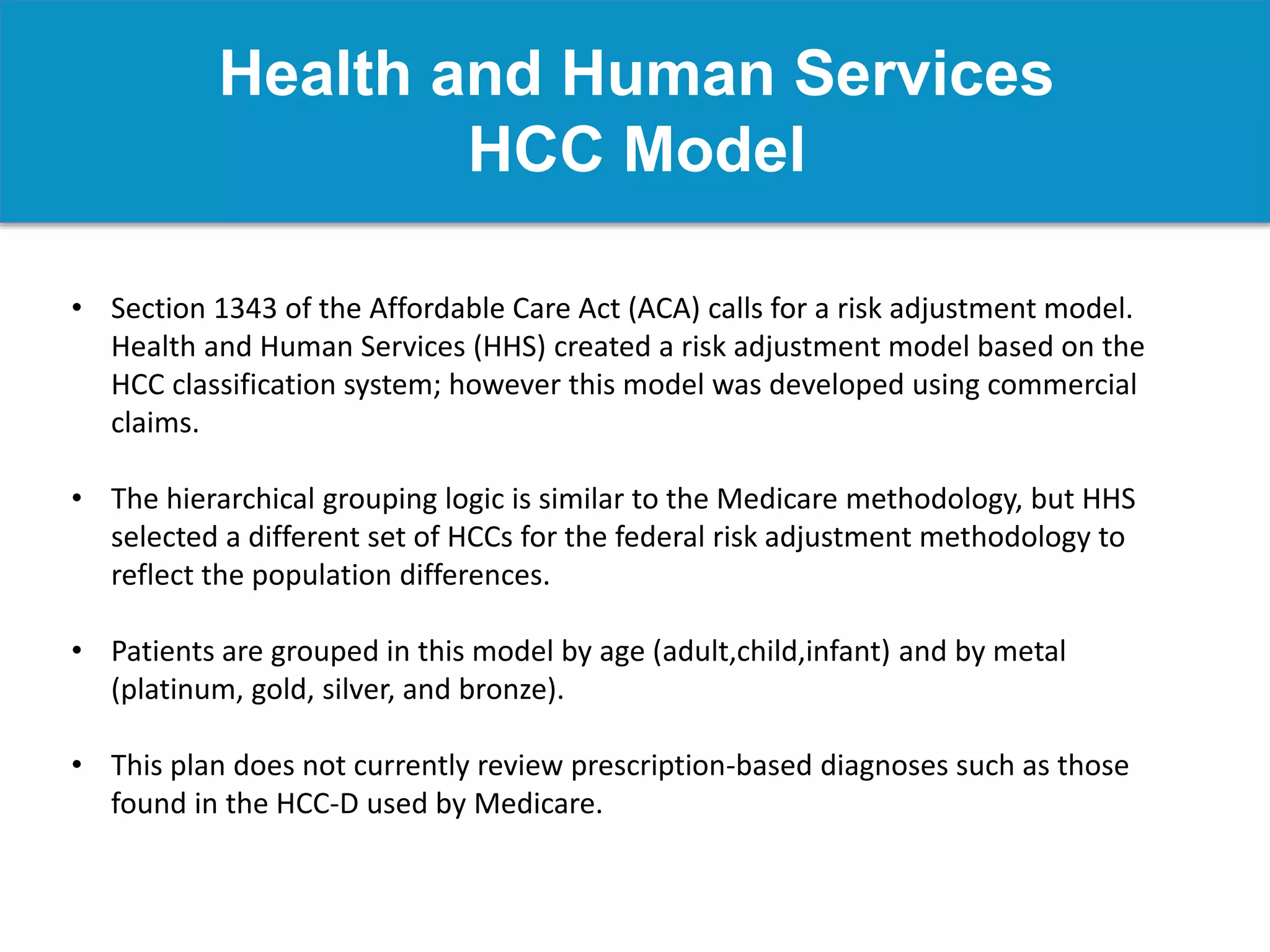 Health and Human Services
HCC Model
• Section 1343 of the Affordable Care Act (ACA) calls for a risk adjustment model.
Health and Human Services (HHS) created a risk adjustment model based on the
HCC classification system; however this model was developed using commercial
claims.
• The hierarchical grouping logic is similar to the Medicare methodology, but HHS
selected a different set of HCCs for the federal risk adjustment methodology to
reflect the population differences.
• Patients are grouped in this model by age (adult,child,infant) and by metal
(platinum, gold, silver, and bronze).
• This plan does not currently review prescription-based diagnoses such as those
found in the HCC-D used by Medicare.
 