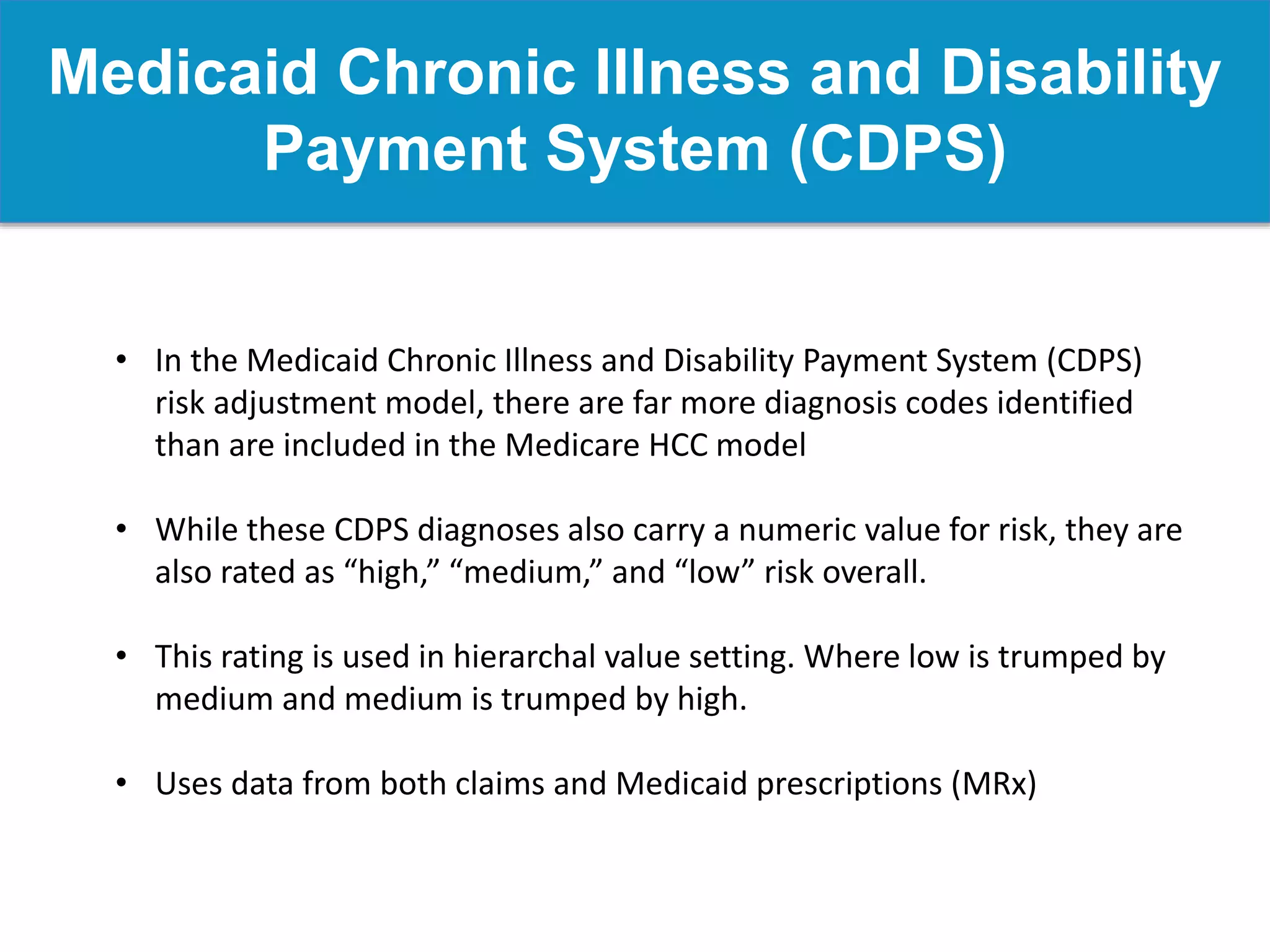 Medicaid Chronic Illness and Disability
Payment System (CDPS)
• In the Medicaid Chronic Illness and Disability Payment System (CDPS)
risk adjustment model, there are far more diagnosis codes identified
than are included in the Medicare HCC model
• While these CDPS diagnoses also carry a numeric value for risk, they are
also rated as “high,” “medium,” and “low” risk overall.
• This rating is used in hierarchal value setting. Where low is trumped by
medium and medium is trumped by high.
• Uses data from both claims and Medicaid prescriptions (MRx)
 