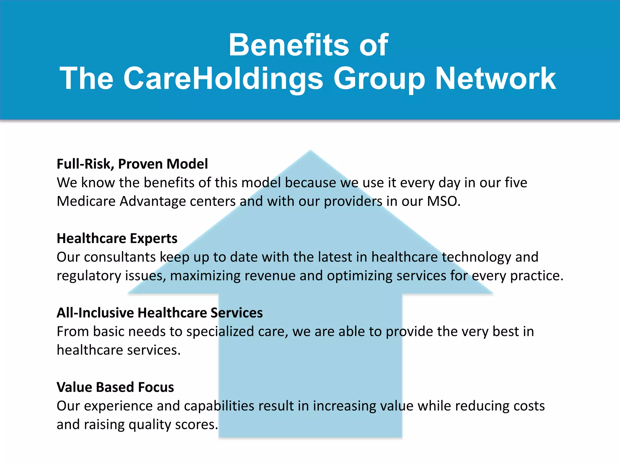 Benefits of
The CareHoldings Group Network
Full-Risk, Proven Model
We know the benefits of this model because we use it every day in our five
Medicare Advantage centers and with our providers in our MSO.
Healthcare Experts
Our consultants keep up to date with the latest in healthcare technology and
regulatory issues, maximizing revenue and optimizing services for every practice.
All-Inclusive Healthcare Services
From basic needs to specialized care, we are able to provide the very best in
healthcare services.
Value Based Focus
Our experience and capabilities result in increasing value while reducing costs
and raising quality scores.
 